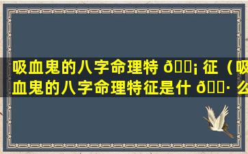 吸血鬼的八字命理特 🐡 征（吸血鬼的八字命理特征是什 🌷 么）